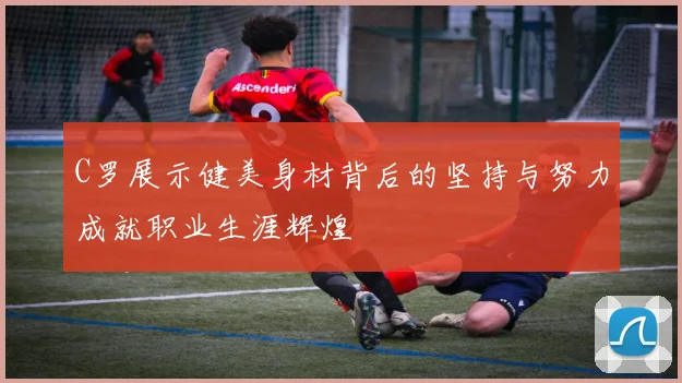 C罗展示健美身材背后的坚持与努力成就职业生涯辉煌