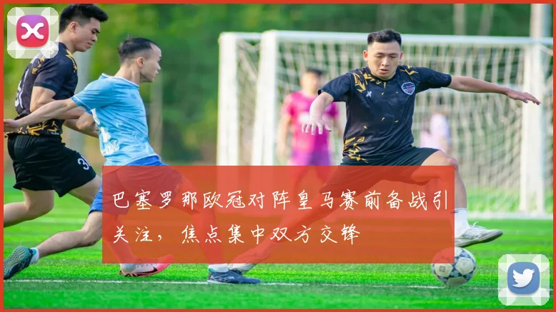 巴塞罗那欧冠对阵皇马赛前备战引关注，焦点集中双方交锋