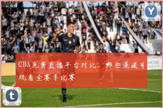 CBA免费直播平台对比：哪些渠道可观看全赛季比赛
